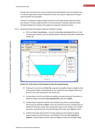 Simple Geometry River
Penelusuran Aliran Permanen Sederhana
24
Istiarto●JurusanTeknikSipildanLingkunganFTUGM●Jl.Grafika2Yogyakarta
hitungan aliran tak permanen). Presentasi dalam bentuk tabel dipakai untuk menampilkan hasil
rinci berupa angka (nilai) variabel di lokasi/titik tertentu, atau laporan ringkas proses hitungan
seperti kesalahan dan peringatan.
Di bawah ini, dipaparkan langkah-langkah presentasi hasil hitungan dengan beberapa pilihan
jenis tampilan. Pemakai sangat disarankan untuk mencoba dan melakukan experimen sendiri
terhadap berbagai jenis tampilan serta pengaturan setiap jenis tampilan tersebut.
5.5.1 PRESENTASI HASIL HITUNGAN DI SEBUAH TAMPANG LINTANG
a) Pilih menu View | Cross-Sections … atau klik tombol View cross sections (ikon ke-14 dari
kiri pada papan tombol) untuk menampilkan grafik tampang lintang seperti tampak pada
Gambar 26.
Gambar 26: Profil muka air hasil hitungan di salah satu tampang lintang
b) Pada layar Cross Section, pilih River Sta. yang akan ditampilkan dengan mengklik tombol
anak panah ke bawah untuk berpindah ke river station hilir dan mengklik tombol anak
panah ke atas untuk berpindah ke river station hulu.
c) Pemakai dapat memilih untuk tidak menampilkan tampang lintang hasil interpolasi. Ini
dilakukan dengan mematikan View Interpolated XS’s pada menu Option.
d) Pemakai dapat mengontrol tampilan layar tampilan Cross Section melalui berbagai
pilihan yang ada pada Menu Option, antara lain profil (PF1 atau PF2), variabel (muka air,
kedalaman kritik, garis energi, dsb), judul gambar, label, ukuran karakter, dsb. Pemakai
disarankan untuk berlatih dan mencoba berbagai pilihan pada menu Option tersebut.
e) Grafik hasil hitungan dapat direkam ke dalam clipboard untuk disisipkan ke dalam
program aplikasi prosesor dokumen, misal MSWord. Pilih menu File | Copy Plot to
Clipboard. Grafik disisipkan ke dalam dokumen MSWord melalui perintah Edit | Paste.
 