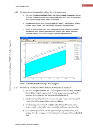 Simple Geometry River
Penelusuran Aliran Permanen Sederhana
25
Istiarto●JurusanTeknikSipildanLingkunganFTUGM●Jl.Grafika2Yogyakarta
5.5.2 PRESENTASI HASIL HITUNGAN PROFIL MUKA AIR DI SEPANJANG ALUR
a) Pilih menu View | Water Surface Profiles … atau klik tombol View cross sections (ikon ke-
14 dari kiri pada papan tombol) untuk menampilkan grafik profil muka air di sepanjang
alur (tampang panjang) seperti tampak pada Gambar 27.
b) Pemakai dapat memilih profil yang ditampilkan, PF1 atau PF2 atau keduanya, dengan
mengklik tombol Profiles … dan mengaktifkan profile yang ingin ditampilkan.
c) Kontrol terhadap tampilan grafik profil muka air dapat diatur melalui menu Options.
Pemakai disarankan mencoba mengubah-ubah tampilan grafik dengan mengubah
parameter tampilan sesuai pilihan yang ada pada menu Options tersebut.
Gambar 27: Profil muka air hasil hitungan di sepanjang alur
5.5.3 PRESENTASI HASIL HITUNGAN PROFIL VARIABEL ALIRAN DI SEPANJANG ALUR
a) Pilih menu View | General Profile Plot … atau mengklik tombol View General Profile Plot
(ikon ke-15 dari kiri pada papan tombol). Tampilan yang muncul adalah grafik profil
kecepatan aliran di sepanjang alur seperti tampak pada Gambar 28.
b) Seperti tampilan grafik-grafik sebelumnya, pemakai dapat mengontrol tampilan grafik
melalui pilihan-pilihan yang disediakan pada menu Options.
c) Pemakai dapat pula memilih profil yang ditampilkan, PF1 atau PF2 atau keduanya,
dengan mengklik tombol Profiles … dan mengaktifkan profile yang ingin ditampilkan.
d) Selain profil kecepatan aliran, pemakai dapat menampilkan profil debit aliran, luas
tampang aliran, dan berbagai parameter lain dengan memilihnya melalui menu Standard
Plots.
 