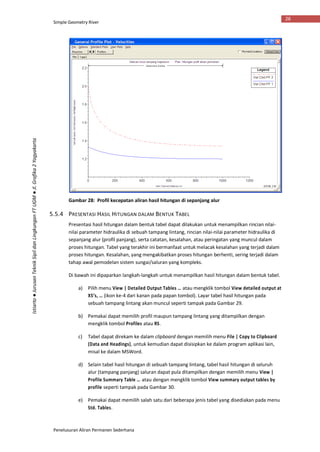Simple Geometry River
Penelusuran Aliran Permanen Sederhana
26
Istiarto●JurusanTeknikSipildanLingkunganFTUGM●Jl.Grafika2Yogyakarta
Gambar 28: Profil kecepatan aliran hasil hitungan di sepanjang alur
5.5.4 PRESENTASI HASIL HITUNGAN DALAM BENTUK TABEL
Presentasi hasil hitungan dalam bentuk tabel dapat dilakukan untuk menampilkan rincian nilai-
nilai parameter hidraulika di sebuah tampang lintang, rincian nilai-nilai parameter hidraulika di
sepanjang alur (profil panjang), serta catatan, kesalahan, atau peringatan yang muncul dalam
proses hitungan. Tabel yang terakhir ini bermanfaat untuk melacak kesalahan yang terjadi dalam
proses hitungan. Kesalahan, yang mengakibatkan proses hitungan berhenti, sering terjadi dalam
tahap awal pemodelan sistem sungai/saluran yang kompleks.
Di bawah ini dipaparkan langkah-langkah untuk menampilkan hasil hitungan dalam bentuk tabel.
a) Pilih menu View | Detailed Output Tables … atau mengklik tombol View detailed output at
XS’s, … (ikon ke-4 dari kanan pada papan tombol). Layar tabel hasil hitungan pada
sebuah tampang lintang akan muncul seperti tampak pada Gambar 29.
b) Pemakai dapat memilih profil maupun tampang lintang yang ditampilkan dengan
mengklik tombol Profiles atau RS.
c) Tabel dapat direkam ke dalam clipboard dengan memilih menu File | Copy to Clipboard
(Data and Headings), untuk kemudian dapat disisipkan ke dalam program aplikasi lain,
misal ke dalam MSWord.
d) Selain tabel hasil hitungan di sebuah tampang lintang, tabel hasil hitungan di seluruh
alur (tampang panjang) saluran dapat pula ditampilkan dengan memilih menu View |
Profile Summary Table … atau dengan mengklik tombol View summary output tables by
profile seperti tampak pada Gambar 30.
e) Pemakai dapat memilih salah satu dari beberapa jenis tabel yang disediakan pada menu
Std. Tables.
 