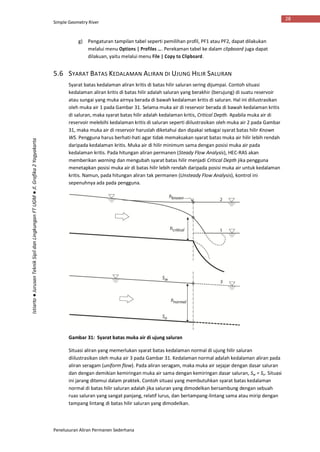 Simple Geometry River
Penelusuran Aliran Permanen Sederhana
28
Istiarto●JurusanTeknikSipildanLingkunganFTUGM●Jl.Grafika2Yogyakarta
g) Pengaturan tampilan tabel seperti pemilihan profil, PF1 atau PF2, dapat dilakukan
melalui menu Options | Profiles …. Perekaman tabel ke dalam clipboard juga dapat
dilakuan, yaitu melalui menu File | Copy to Clipboard.
5.6 SYARAT BATAS KEDALAMAN ALIRAN DI UJUNG HILIR SALURAN
Syarat batas kedalaman aliran kritis di batas hilir saluran sering dijumpai. Contoh situasi
kedalaman aliran kritis di batas hilir adalah saluran yang berakhir (berujung) di suatu reservoir
atau sungai yang muka airnya berada di bawah kedalaman kritis di saluran. Hal ini diilustrasikan
oleh muka air 1 pada Gambar 31. Selama muka air di reservoir berada di bawah kedalaman kritis
di saluran, maka syarat batas hilir adalah kedalaman kritis, Critical Depth. Apabila muka air di
reservoir melebihi kedalaman kritis di saluran seperti diilustrasikan oleh muka air 2 pada Gambar
31, maka muka air di reservoir haruslah diketahui dan dipakai sebagai syarat batas hilir Known
WS. Pengguna harus berhati-hati agar tidak memaksakan syarat batas muka air hilir lebih rendah
daripada kedalaman kritis. Muka air di hilir minimum sama dengan posisi muka air pada
kedalaman kritis. Pada hitungan aliran permanen (Steady Flow Analysis), HEC-RAS akan
memberikan warning dan mengubah syarat batas hilir menjadi Critical Depth jika pengguna
menetapkan posisi muka air di batas hilir lebih rendah daripada posisi muka air untuk kedalaman
kritis. Namun, pada hitungan aliran tak permanen (Unsteady Flow Analysis), kontrol ini
sepenuhnya ada pada pengguna.
Gambar 31: Syarat batas muka air di ujung saluran
Situasi aliran yang memerlukan syarat batas kedalaman normal di ujung hilir saluran
diilustrasikan oleh muka air 3 pada Gambar 31. Kedalaman normal adalah kedalaman aliran pada
aliran seragam (uniform flow). Pada aliran seragam, maka muka air sejajar dengan dasar saluran
dan dengan demikian kemiringan muka air sama dengan kemiringan dasar saluran, Sw = So. Situasi
ini jarang ditemui dalam praktek. Contoh situasi yang membutuhkan syarat batas kedalaman
normal di batas hilir saluran adalah jika saluran yang dimodelkan bersambung dengan sebuah
ruas saluran yang sangat panjang, relatif lurus, dan bertampang-lintang sama atau mirip dengan
tampang lintang di batas hilir saluran yang dimodelkan.
 