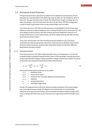 Simple Geometry River
Penelusuran Aliran Permanen Sederhana
29
Istiarto●JurusanTeknikSipildanLingkunganFTUGM●Jl.Grafika2Yogyakarta
5.7 PERSAMAAN ALIRAN PERMANEN
Hitungan hidraulika aliran pada dasarnya adalah mencari kedalaman dan kecepatan aliran di
sepanjang alur yang ditimbulkan oleh debit yang masuk ke dalam alur dan kedalaman aliran di
batas hilir. Hitungan hidraulika aliran di dalam HEC-RAS dilakukan dengan membagi aliran ke
dalam dua kategori, yaitu aliran permanen dan aliran tak permanen. HEC-RAS menggunakan
metode hitungan yang berbeda untuk masing-masing kategori aliran tersebut.
Untuk aliran permanen, HEC-RAS memakai persamaan energi kecuali di tempat-tempat yang
kedalaman alirannya melewati kedalaman kritis. Di tempat terjadi loncat air, pertemuan alur, dan
aliran dangkal melalui jembatan, HEC-RAS memakai persamaan (kekekalan) momentum. Di
tempat terjadi terjenun, aliran melalui peluap, dan aliran melalui bendung, HEC-RAS memakai
persamaan-persamaan empiris.
Untuk aliran tak permanen, HEC-RAS memakai persamaan kekekalan massa (continuity,
conservation of mass) dan persamaan momentum. Kedua persamaan dituliskan dalam bentuk
persamaan diferensial parsial, yang kemudian diselesaikan dengan metode finite difference
approximation berskema implisit.
5.7.1 PERSAMAAN ENERGI
Untuk aliran permanen, HEC-RAS menghitung profil muka air di sepanjang alur urut dari satu
tampang lintang ke tampang lintang berikutnya. Muka air dihitung dengan memakai persamaan
energi yang diselesaikan dengan metode yang dikenal sebagai standard step method. Persamaan
energi antara dua tampang lintang dituliskan dalam bentuk berikut:
eh
g
V
ZY
g
V
ZY 



 
22
2
11
11
2
2
22 (1)
Arti variabel-variabel dalam persamaan di atas adalah:
Y1, Y2 = kedalaman aliran,
Z1, Z2 = elevasi dasar saluran,
V1, V2 = kecepatan rata-rata (debit dibagi luas tampang basah),
1, 2 = koefisien,
g = percepatan gravitasi,
he = kehilangan tinggi energi.
Gambar 32 mengilustrasikan profil aliran yang menunjukkan komponen aliran sesuai dengan
suku-suku pada persamaan energi. Dari diagram aliran pada Gambar 32, tampak bahwa
kedalaman aliran diukur ke arah vertikal. Hal ini membawa konsekuensi bahwa hitungan profil
muka air dengan HEC-RAS hanya cocok untuk kasus alur sungai yang memiliki kemiringan dasar
kecil.
 