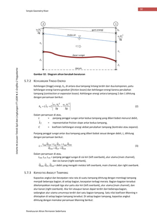 Simple Geometry River
Penelusuran Aliran Permanen Sederhana
30
Istiarto●JurusanTeknikSipildanLingkunganFTUGM●Jl.Grafika2Yogyakarta
Gambar 32: Diagram aliran berubah beraturan
5.7.2 KEHILANGAN TINGGI ENERGI
Kehilangan (tinggi) energi, he, di antara dua tampang lintang terdiri dari dua komponen, yaitu
kehilangan energi karena gesekan (friction losses) dan kehilangan energi karena perubahan
tampang (contraction or expansion losses). Kehilangan energi antara tampang 2 dan 1 dihitung
dengan persamaan berikut:
g
V
g
V
CSLh fe
22
2
11
2
2 


 
(2)
Dalam persamaan di atas,
L = panjang penggal sungai antar kedua tampang yang diberi bobot menurut debit,
fS = representative friction slope antar kedua tampang,
C = koefisien kehilangan energi akibat perubahan tampang (kontraksi atau expansi).
Panjang penggal sungai antar dua tampang yang diberi bobot sesuai dengan debit, L, dihitung
dengan persamaan berikut:
robchlob
robrobchchloblob
QQQ
QLQLQL
L


 (3)
Dalam persamaan di atas,
Llob, Lch, Lrob = panjang penggal sungai di sisi kiri (left overbank), alur utama (main channel),
dan sisi kanan (right overbank),
robchlob QQQ ,, = debit yang mengalir melalui left overbank, main channel, dan right overbank.
5.7.3 KAPASITAS ANGKUT TAMPANG
Kapasitas angkut dan kecepatan rata-rata di suatu tampang dihitung dengan membagi tampang
menjadi beberapa bagian; di setiap bagian, kecepatan terbagi merata. Bagian-bagaian tersebut
dikelompokkan menjadi tiga alur yaitu alur kiri (left overbank), alur utama (main channel), dan
alur kanan (right overbank). Alur kiri ataupun kanan dapat terdiri dari beberapa bagian,
sedangkan alur utama umumnya terdiri dari satu bagian tampang. Satu nilai koefisien Manning n
ditetapkan di setiap bagian tampang tersebut. Di setiap bagian tampang, kapasitas angkut
dihitung dengan memakai persamaan Manning berikut:
datum
dasar sungai
muka air
garis energi
12
he
Y1
Y2
Z1
Z2
V2
2
2g
V1
2
2g
 