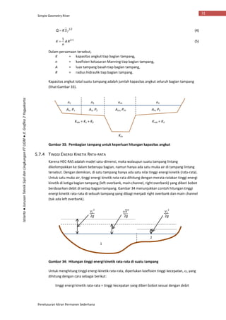 Simple Geometry River
Penelusuran Aliran Permanen Sederhana
31
Istiarto●JurusanTeknikSipildanLingkunganFTUGM●Jl.Grafika2Yogyakarta
21
fSKQ  (4)
321
RA
n
K  (5)
Dalam persamaan tersebut,
K = kapasitas angkut tiap bagian tampang,
n = koefisien kekasaran Manning tiap bagian tampang,
A = luas tampang basah tiap bagian tampang,
R = radius hidraulik tiap bagian tampang.
Kapasitas angkut total suatu tampang adalah jumlah kapasitas angkut seluruh bagian tampang
(lihat Gambar 33).
Gambar 33: Pembagian tampang untuk keperluan hitungan kapasitas angkut
5.7.4 TINGGI ENERGI KINETIK RATA-RATA
Karena HEC-RAS adalah model satu-dimensi, maka walaupun suatu tampang lintang
dikelompokkan ke dalam beberapa bagian, namun hanya ada satu muka air di tampang lintang
tersebut. Dengan demikian, di satu tampang hanya ada satu nilai tinggi energi kinetik (rata-rata).
Untuk satu muka air, tinggi energi kinetik rata-rata dihitung dengan merata-ratakan tinggi energi
kinetik di ketiga bagian tampang (left overbank, main channel, right overbank) yang diberi bobot
berdasarkan debit di setiap bagian tampang. Gambar 34 menunjukkan contoh hitungan tinggi
energi kinetik rata-rata di sebuah tampang yang dibagi menjadi right overbank dan main channel
(tak ada left overbank).
Gambar 34: Hitungan tinggi energi kinetik rata-rata di suatu tampang
Untuk menghitung tinggi energi kinetik rata-rata, diperlukan koefisien tinggi kecepatan, , yang
dihitung dengan cara sebagai berikut:
tinggi energi kinetik rata-rata = tinggi kecepatan yang diberi bobot sesuai dengan debit
n1 n2 nch n3
A1, P1 A2, P2 A3, P3Ach, Pch
Klob = K1 + K2 Krob = K3
Kch
1
2
V1
2
2g
V2
2
2g
V2
2g
 