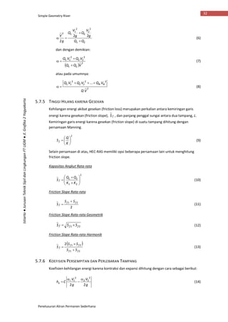 Simple Geometry River
Penelusuran Aliran Permanen Sederhana
32
Istiarto●JurusanTeknikSipildanLingkunganFTUGM●Jl.Grafika2Yogyakarta
21
2
2
2
2
1
12
22
2 QQ
g
V
Q
g
V
Q
g
V


 (6)
dan dengan demikian:
 
2
21
2
22
2
11
VQQ
VQVQ


 (7)
atau pada umumnya:
2
22
22
2
11 ...
VQ
VQVQVQ NN
 (8)
5.7.5 TINGGI HILANG KARENA GESEKAN
Kehilangan energi akibat gesekan (friction loss) merupakan perkalian antara kemiringan garis
energi karena gesekan (friction slope), fS , dan panjang penggal sungai antara dua tampang, L.
Kemiringan garis energi karena gesekan (friction slope) di suatu tampang dihitung dengan
persamaan Manning.
2







K
Q
Sf (9)
Selain persamaan di atas, HEC-RAS memiliki opsi beberapa persamaan lain untuk menghitung
friction slope.
Kapasitas Angkut Rata-rata
2
21
21









KK
QQ
S f (10)
Friction Slope Rata-rata
2
21 ff
f
SS
S

 (11)
Friction Slope Rata-rata Geometrik
21 fff SSS  (12)
Friction Slope Rata-rata Harmonik
 
21
212
ff
ff
f
SS
SS
S


 (13)
5.7.6 KOEFISIEN PERSEMPITAN DAN PERLEBARAN TAMPANG
Koefisien kehilangan energi karena kontraksi dan expansi dihitung dengan cara sebagai berikut:
g
V
g
V
Che
22
2
22
2
1 


 
(14)
 