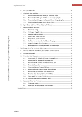 Simple Geometry River
Daftar Isi
iv
Istiarto●JurusanTeknikSipildanLingkunganFTUGM●Jl.Grafika2Yogyakarta
5.4 Hitungan Hidraulika................................................................................................... 22
5.5 Presentasi Hasil Hitungan.......................................................................................... 23
5.5.1 Presentasi Hasil Hitungan di Sebuah Tampang Lintang.................................. 24
5.5.2 Presentasi Hasil Hitungan Profil Muka Air di Sepanjang Alur ......................... 25
5.5.3 Presentasi Hasil Hitungan Profil Variabel Aliran di Sepanjang Alur................. 25
5.5.4 Presentasi Hasil Hitungan dalam Bentuk Tabel ............................................. 26
5.6 Syarat Batas Kedalaman Aliran di Ujung Hilir Saluran................................................. 28
5.7 Persamaan Aliran Permanen ..................................................................................... 29
5.7.1 Persamaan Energi ........................................................................................ 29
5.7.2 Kehilangan Tinggi Energi .............................................................................. 30
5.7.3 Kapasitas Angkut Tampang........................................................................... 30
5.7.4 Tinggi Energi Kinetik Rata-rata...................................................................... 31
5.7.5 Tinggi Hilang karena Gesekan....................................................................... 32
5.7.6 Koefisien Persempitan dan Perlebaran Tampang.......................................... 32
5.7.7 Langkah Hitungan Aliran Permanen.............................................................. 33
5.7.8 Keterbatasan HEC-RAS pada Hitungan Aliran Permanen ............................... 33
6 Penelusuran Aliran Tak Permanen Sederhana.................................................................... 33
6.1 Peniruan Hidraulika (Data Aliran, Syarat Batas, dan Syarat Awal) ............................... 34
6.2 Hitungan Hidraulika................................................................................................... 42
6.3 Presentasi Hasil Hitungan.......................................................................................... 45
6.3.1 Presentasi Profil Muka Air di Sebuah Tampang Lintang................................. 46
6.3.2 Presentasi Profil Muka Air di Sepanjang Alur ................................................ 47
6.3.3 Presentasi Profil Variabel Aliran di Sepanjang Alur........................................ 48
6.3.4 Presentasi Kurva Ukur.................................................................................. 49
6.3.5 Presentasi Gambar Perspektif Saluran.......................................................... 50
6.3.6 Presentasi Hidrograf Muka Air dan Hidrograf Debit ...................................... 51
6.3.7 Presentasi Kurva dan Tabel Sifat-sifat Hidraulis............................................. 51
6.3.8 Tampilan Hasil Hitungan dalam Bentuk Tabel ............................................... 52
6.3.9 Kurva Spatial Series dan Time Series............................................................. 53
6.3.10 Summary of Errors, Warnings, and Notes ..................................................... 57
6.4 Persamaan Aliran Tak Permanen............................................................................... 58
6.4.1 Persamaan Dasar ......................................................................................... 58
6.4.2 Penerapan Persamaan Aliran Tak Permanen................................................. 59
Pustaka Acuan........................................................................................................................... 60
 