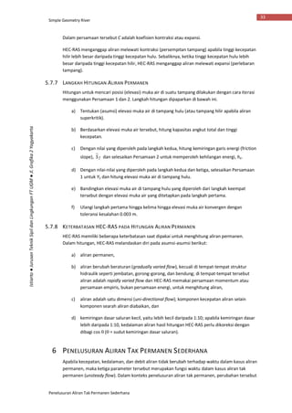 Simple Geometry River
Penelusuran Aliran Tak Permanen Sederhana
33
Istiarto●JurusanTeknikSipildanLingkunganFTUGM●Jl.Grafika2Yogyakarta
Dalam persamaan tersebut C adalah koefisien kontraksi atau expansi.
HEC-RAS menganggap aliran melewati kontraksi (persempitan tampang) apabila tinggi kecepatan
hilir lebih besar daripada tinggi kecepatan hulu. Sebaliknya, ketika tinggi kecepatan hulu lebih
besar daripada tinggi kecepatan hilir, HEC-RAS menganggap aliran melewati expansi (perlebaran
tampang).
5.7.7 LANGKAH HITUNGAN ALIRAN PERMANEN
Hitungan untuk mencari posisi (elevasi) muka air di suatu tampang dilakukan dengan cara iterasi
menggunakan Persamaan 1 dan 2. Langkah hitungan dipaparkan di bawah ini.
a) Tentukan (asumsi) elevasi muka air di tampang hulu (atau tampang hilir apabila aliran
superkritik).
b) Berdasarkan elevasi muka air tersebut, hitung kapasitas angkut total dan tinggi
kecepatan.
c) Dengan nilai yang diperoleh pada langkah kedua, hitung kemiringan garis energi (friction
slope), fS dan selesaikan Persamaan 2 untuk memperoleh kehilangan energi, he.
d) Dengan nilai-nilai yang diperoleh pada langkah kedua dan ketiga, selesaikan Persamaan
1 untuk Y2 dan hitung elevasi muka air di tampang hulu.
e) Bandingkan elevasi muka air di tampang hulu yang diperoleh dari langkah keempat
tersebut dengan elevasi muka air yang ditetapkan pada langkah pertama.
f) Ulangi langkah pertama hingga kelima hingga elevasi muka air konvergen dengan
toleransi kesalahan 0.003 m.
5.7.8 KETERBATASAN HEC-RAS PADA HITUNGAN ALIRAN PERMANEN
HEC-RAS memiliki beberapa keterbatasan saat dipakai untuk menghitung aliran permanen.
Dalam hitungan, HEC-RAS melandaskan diri pada asumsi-asumsi berikut:
a) aliran permanen,
b) aliran berubah beraturan (gradually varied flow), kecuali di tempat-tempat struktur
hidraulik seperti jembatan, gorong-gorong, dan bendung; di tempat-tempat tersebut
aliran adalah rapidly varied flow dan HEC-RAS memakai persamaan momentum atau
persamaan empiris, bukan persamaan energi, untuk menghitung aliran,
c) aliran adalah satu dimensi (uni-directional flow); komponen kecepatan aliran selain
komponen searah aliran diabaikan, dan
d) kemiringan dasar saluran kecil, yaitu lebih kecil daripada 1:10; apabila kemiringan dasar
lebih daripada 1:10, kedalaman aliran hasil hitungan HEC-RAS perlu dikoreksi dengan
dibagi cos  ( = sudut kemiringan dasar saluran).
6 PENELUSURAN ALIRAN TAK PERMANEN SEDERHANA
Apabila kecepatan, kedalaman, dan debit aliran tidak berubah terhadap waktu dalam kasus aliran
permanen, maka ketiga parameter tersebut merupakan fungsi waktu dalam kasus aliran tak
permanen (unsteady flow). Dalam konteks penelusuran aliran tak permanen, perubahan tersebut
 