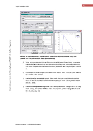 Simple Geometry River
Penelusuran Aliran Tak Permanen Sederhana
35
Istiarto●JurusanTeknikSipildanLingkunganFTUGM●Jl.Grafika2Yogyakarta
Gambar 36: Layar editor data hidrograf debit pada untuk pengaturan syarat batas hulu
(gambar kiri) dan plot hidrograf debit (gambar kanan)
d) Tutup layar tampilan plot hidrograf dengan mengklik tanda silang di pojok kanan atas.
Klik tombol OK untuk menutup layar editor hidrograf debit dan kembali ke layar editor
data aliran tak permanen. Layar data aliran tak permanen akan tampak seperti Gambar
37.
e) Kini tiba giliran untuk mengatur syarat batas hilir di RS 0. Bawa kursor ke kotak di kanan
RS 0 dan klik kotak tersebut.
f) Klik tombol Stage Hydrograph sebagai syarat batas hilir di RS 0. Layar editor hidrograf
muka air akan muncul. Ketikkan nilai-nilai hidrograf (t,h) dalam satuan jam dan meter:
(0,1) dan (12,1).
g) Klik tombol Interpolate Missing Values untuk mengisi koordinat hidrograf muka air yang
masih kosong. Klik tombol Plot Data untuk menampilkan gambar hidrograf muka air di
RS 0 (lihat Gambar 38).
 