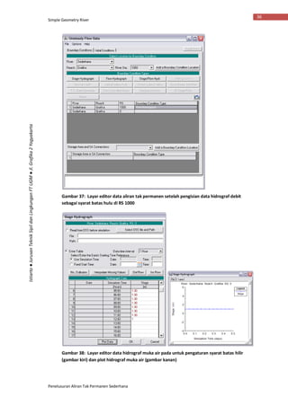 Simple Geometry River
Penelusuran Aliran Tak Permanen Sederhana
36
Istiarto●JurusanTeknikSipildanLingkunganFTUGM●Jl.Grafika2Yogyakarta
Gambar 37: Layar editor data aliran tak permanen setelah pengisian data hidrograf debit
sebagai syarat batas hulu di RS 1000
Gambar 38: Layar editor data hidrograf muka air pada untuk pengaturan syarat batas hilir
(gambar kiri) dan plot hidrograf muka air (gambar kanan)
 