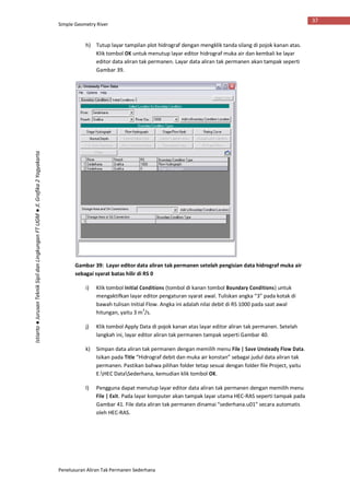 Simple Geometry River
Penelusuran Aliran Tak Permanen Sederhana
37
Istiarto●JurusanTeknikSipildanLingkunganFTUGM●Jl.Grafika2Yogyakarta
h) Tutup layar tampilan plot hidrograf dengan mengklik tanda silang di pojok kanan atas.
Klik tombol OK untuk menutup layar editor hidrograf muka air dan kembali ke layar
editor data aliran tak permanen. Layar data aliran tak permanen akan tampak seperti
Gambar 39.
Gambar 39: Layar editor data aliran tak permanen setelah pengisian data hidrograf muka air
sebagai syarat batas hilir di RS 0
i) Klik tombol Initial Conditions (tombol di kanan tombol Boundary Conditions) untuk
mengaktifkan layar editor pengaturan syarat awal. Tuliskan angka “3” pada kotak di
bawah tulisan Initial Flow. Angka ini adalah nilai debit di RS 1000 pada saat awal
hitungan, yaitu 3 m3
/s.
j) Klik tombol Apply Data di pojok kanan atas layar editor aliran tak permanen. Setelah
langkah ini, layar editor aliran tak permanen tampak seperti Gambar 40.
k) Simpan data aliran tak permanen dengan memilih menu File | Save Unsteady Flow Data.
Isikan pada Title “Hidrograf debit dan muka air konstan” sebagai judul data aliran tak
permanen. Pastikan bahwa pilihan folder tetap sesuai dengan folder file Project, yaitu
E:HEC DataSederhana, kemudian klik tombol OK.
l) Pengguna dapat menutup layar editor data aliran tak permanen dengan memilih menu
File | Exit. Pada layar komputer akan tampak layar utama HEC-RAS seperti tampak pada
Gambar 41. File data aliran tak permanen dinamai “sederhana.u01” secara automatis
oleh HEC-RAS.
 