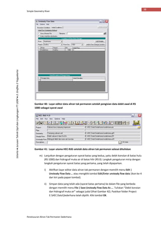 Simple Geometry River
Penelusuran Aliran Tak Permanen Sederhana
38
Istiarto●JurusanTeknikSipildanLingkunganFTUGM●Jl.Grafika2Yogyakarta
Gambar 40: Layar editor data aliran tak permanen setelah pengisian data debit awal di RS
1000 sebagai syarat awal
Gambar 41: Layar utama HEC-RAS setelah data aliran tak permanen selesai dituliskan
m) Lanjutkan dengan pengaturan syarat batas yang kedua, yaitu debit konstan di batas hulu
(RS 1000) dan hidrograf muka air di batas hilir (RS 0). Langkah pengaturan mirip dengan
langkah pengaturan syarat batas yang pertama, yang telah dipaparkan.
i) Aktifkan layar editor data aliran tak permanen dengan memilih menu Edit |
Unsteady Flow Data … atau mengklik tombol Edit/Enter unsteady flow data (ikon ke-4
dari kiri pada papan tombol).
ii) Simpan data yang telah ada (syarat batas pertama) ke dalam file yang berbeda
dengan memilih menu File | Save Unsteady Flow Data As …. Tuliskan “Debit konstan
dan hidrograf muka air” sebagai judul (lihat Gambar 42). Pastikan folder Project
E:HEC DataSederhana telah dipilih. Klik tombol OK.
 
