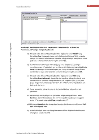 Simple Geometry River
Penelusuran Aliran Tak Permanen Sederhana
39
Istiarto●JurusanTeknikSipildanLingkunganFTUGM●Jl.Grafika2Yogyakarta
Gambar 42: Penyimpanan data aliran tak permanen “sederhana.u01” ke dalam file
“sederhana.u02” dengan mengubah judul data
iii) Klik pada kotak di bawah Boundary Condition Type dan di kanan RS 1000 yang
bertuliskan Flow Hydrograph. Hapus nilai-nilai koordinat hidrograf debit yang ada
dengan cara memilih seluruh kolom koordinat hidrograf dengan mengklikkan kursor
pada judul kolom dan kemudian mengklik tombol Del.
iv) Tuliskan koordinat hidrograf debit (t,Q) yang baru: (0,6) dan (12,6) dengan
menuliskan angka “6” pada baris jam ke-0 dan ke-12. Klik tombol Interpolate Missing
Values untuk mengisi nilai-nilai debit yang lain. Tutup layar editor hidrograf debit
dan kembali ke layar editor aliran tak permanen dengan mengklik tombol OK.
v) Klik pada kotak di bawah Boundary Condition Type dan di kanan RS 0 yang
bertuliskan Stage Hydrograph. Hapus nilai-nilai koordinat hidrograf muka air yang
ada dan tuliskan koordinat hidrograf muka air (t,h) yang baru: (0,1), (6,1.5), dan
(12,1) dengan menuliskan angka “1”, “1.5”, dan “1” berturut-turut pada baris jam
ke-0, ke-6, dan ke-12.
vi) Tutup layar editor hidrograf muka air dan kembali ke layar editor aliran tak
permanen.
vii) Aktifkan layar editor pengaturan syarat awal dengan mengklik tombol Initial
Conditions. Ganti nilai debit awal dari 3 m
3
/s menjadi 6 m
3
/s dengan mengganti
angka “3” di bawah kotak Initial Flow menjadi angka “6”.
viii) Klik tombol Apply Data dan simpan data ke dalam disk dengan memilih menu File |
Save Unsteady Flow Data.
ix) Gambar hidrograf debit dan hidrograf muka air setelah langkah ini adalah seperti
ditampilkan pada Gambar 43.
 