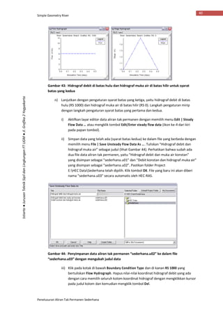 Simple Geometry River
Penelusuran Aliran Tak Permanen Sederhana
40
Istiarto●JurusanTeknikSipildanLingkunganFTUGM●Jl.Grafika2Yogyakarta
Gambar 43: Hidrograf debit di batas hulu dan hidrograf muka air di batas hilir untuk syarat
batas yang kedua
n) Lanjutkan dengan pengaturan syarat batas yang ketiga, yaitu hidrograf debit di batas
hulu (RS 1000) dan hidrograf muka air di batas hilir (RS 0). Langkah pengaturan mirip
dengan langkah pengaturan syarat batas yang pertama dan kedua.
i) Aktifkan layar editor data aliran tak permanen dengan memilih menu Edit | Steady
Flow Data … atau mengklik tombol Edit/Enter steady flow data (ikon ke-4 dari kiri
pada papan tombol).
ii) Simpan data yang telah ada (syarat batas kedua) ke dalam file yang berbeda dengan
memilih menu File | Save Unsteady Flow Data As …. Tuliskan “Hidrograf debit dan
hidrograf muka air” sebagai judul (lihat Gambar 44). Perhatikan bahwa sudah ada
dua file data aliran tak permanen, yaitu “Hidrograf debit dan muka air konstan”
yang disimpan sebagai “sederhana.u01” dan “Debit konstan dan hidrograf muka air”
yang disimpan sebagai “sederhana.u02”. Pastikan folder Project
E:HEC DataSederhana telah dipilih. Klik tombol OK. File yang baru ini akan diberi
nama “sederhana.u03” secara automatis oleh HEC-RAS.
Gambar 44: Penyimpanan data aliran tak permanen “sederhana.u02” ke dalam file
“sederhana.u03” dengan mengubah judul data
iii) Klik pada kotak di bawah Boundary Condition Type dan di kanan RS 1000 yang
bertuliskan Flow Hydrograph. Hapus nilai-nilai koordinat hidrograf debit yang ada
dengan cara memilih seluruh kolom koordinat hidrograf dengan mengklikkan kursor
pada judul kolom dan kemudian mengklik tombol Del.
 