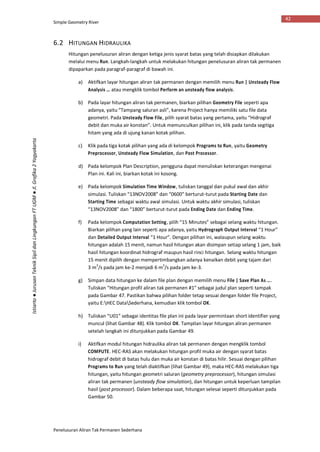 Simple Geometry River
Penelusuran Aliran Tak Permanen Sederhana
42
Istiarto●JurusanTeknikSipildanLingkunganFTUGM●Jl.Grafika2Yogyakarta
6.2 HITUNGAN HIDRAULIKA
Hitungan penelusuran aliran dengan ketiga jenis syarat batas yang telah disiapkan dilakukan
melalui menu Run. Langkah-langkah untuk melakukan hitungan penelusuran aliran tak permanen
dipaparkan pada paragraf-paragraf di bawah ini.
a) Aktifkan layar hitungan aliran tak permanen dengan memilih menu Run | Unsteady Flow
Analysis … atau mengklik tombol Perform an unsteady flow analysis.
b) Pada layar hitungan aliran tak permanen, biarkan pilihan Geometry File seperti apa
adanya, yaitu “Tampang saluran asli”, karena Project hanya memiliki satu file data
geometri. Pada Unsteady Flow File, pilih syarat batas yang pertama, yaitu “Hidrograf
debit dan muka air konstan”. Untuk memunculkan pilihan ini, klik pada tanda segitiga
hitam yang ada di ujung kanan kotak pilihan.
c) Klik pada tiga kotak pilihan yang ada di kelompok Programs to Run, yaitu Geometry
Preprocessor, Unsteady Flow Simulation, dan Post Processor.
d) Pada kelompok Plan Description, pengguna dapat menuliskan keterangan mengenai
Plan ini. Kali ini, biarkan kotak ini kosong.
e) Pada kelompok Simulation Time Window, tuliskan tanggal dan pukul awal dan akhir
simulasi. Tuliskan “13NOV2008” dan “0600” berturut-turut pada Starting Date dan
Starting Time sebagai waktu awal simulasi. Untuk waktu akhir simulasi, tuliskan
“13NOV2008” dan “1800” berturut-turut pada Ending Date dan Ending Time.
f) Pada kelompok Computation Setting, pilih “15 Minutes” sebagai selang waktu hitungan.
Biarkan pilihan yang lain seperti apa adanya, yaitu Hydrograph Output Interval “1 Hour”
dan Detailed Output Interval “1 Hour”. Dengan pilihan ini, walaupun selang waktu
hitungan adalah 15 menit, namun hasil hitungan akan disimpan setiap selang 1 jam, baik
hasil hitungan koordinat hidrograf maupun hasil rinci hitungan. Selang waktu hitungan
15 menit dipilih dengan mempertimbangkan adanya kenaikan debit yang tajam dari
3 m3
/s pada jam ke-2 menjadi 6 m3
/s pada jam ke-3.
g) Simpan data hitungan ke dalam file plan dengan memilih menu File | Save Plan As ….
Tuliskan “Hitungan profil aliran tak permanen #1” sebagai judul plan seperti tampak
pada Gambar 47. Pastikan bahwa pilihan folder tetap sesuai dengan folder file Project,
yaitu E:HEC DataSederhana, kemudian klik tombol OK.
h) Tuliskan “U01” sebagai identitas file plan ini pada layar permintaan short identifier yang
muncul (lihat Gambar 48). Klik tombol OK. Tampilan layar hitungan aliran permanen
setelah langkah ini ditunjukkan pada Gambar 49.
i) Aktifkan modul hitungan hidraulika aliran tak permanen dengan mengklik tombol
COMPUTE. HEC-RAS akan melakukan hitungan profil muka air dengan syarat batas
hidrograf debit di batas hulu dan muka air konstan di batas hilir. Sesuai dengan pilihan
Programs to Run yang telah diaktifkan (lihat Gambar 49), maka HEC-RAS melakukan tiga
hitungan, yaitu hitungan geometri saluran (geometry preprocessor), hitungan simulasi
aliran tak permanen (unsteady flow simulation), dan hitungan untuk keperluan tampilan
hasil (post processor). Dalam beberapa saat, hitungan selesai seperti ditunjukkan pada
Gambar 50.
 
