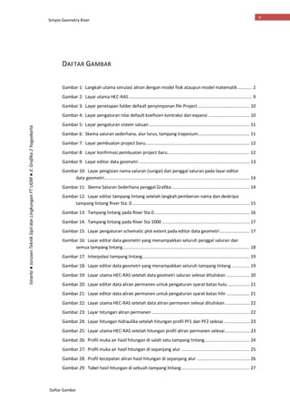 Simple Geometry River
Daftar Gambar
v
Istiarto●JurusanTeknikSipildanLingkunganFTUGM●Jl.Grafika2Yogyakarta
DAFTAR GAMBAR
Gambar 1: Langkah utama simulasi aliran dengan model fisik ataupun model matematik ........... 2
Gambar 2: Layar utama HEC-RAS................................................................................................ 9
Gambar 3: Layar penetapan folder default penyimpanan file Project ........................................ 10
Gambar 4: Layar pengaturan nilai default koefisien kontraksi dan expansi ................................ 10
Gambar 5: Layar pengaturan sistem satuan .............................................................................. 11
Gambar 6: Skema saluran sederhana, alur lurus, tampang trapesium........................................ 11
Gambar 7: Layar pembuatan project baru................................................................................. 12
Gambar 8: Layar konfirmasi pembuatan project baru................................................................ 12
Gambar 9: Layar editor data geometri ...................................................................................... 13
Gambar 10: Layar pengisian nama saluran (sungai) dan penggal saluran pada layar editor
data geometri................................................................................................................. 14
Gambar 11: Skema Saluran Sederhana penggal Grafika............................................................. 14
Gambar 12: Layar editor tampang lintang setelah langkah pemberian nama dan deskripsi
tampang lintang River Sta. 0 ........................................................................................... 15
Gambar 13: Tampang lintang pada River Sta 0.......................................................................... 16
Gambar 14: Tampang lintang pada River Sta 1000 .................................................................... 17
Gambar 15: Layar pengaturan schematic plot extent pada editor data geometri....................... 17
Gambar 16: Layar editor data geometri yang menampakkan seluruh penggal saluran dan
semua tampang lintang .................................................................................................. 18
Gambar 17: Interpolasi tampang lintang................................................................................... 19
Gambar 18: Layar editor data geometri yang menampakkan seluruh tampang lintang .............. 19
Gambar 19: Layar utama HEC-RAS setelah data geometri saluran selesai dituliskan .................. 20
Gambar 20: Layar editor data aliran permanen untuk pengaturan syarat batas hulu ................. 21
Gambar 21: Layar editor data aliran permanen untuk pengaturan syarat batas hilir .................. 21
Gambar 22: Layar utama HEC-RAS setelah data aliran permanen selesai dituliskan ................... 22
Gambar 23: Layar hitungan aliran permanen ............................................................................ 22
Gambar 24: Layar hitungan hidraulika setelah hitungan profil PF1 dan PF2 selesai .................... 23
Gambar 25: Layar utama HEC-RAS setelah hitungan profil aliran permanen selesai................... 23
Gambar 26: Profil muka air hasil hitungan di salah satu tampang lintang................................... 24
Gambar 27: Profil muka air hasil hitungan di sepanjang alur ..................................................... 25
Gambar 28: Profil kecepatan aliran hasil hitungan di sepanjang alur ......................................... 26
Gambar 29: Tabel hasil hitungan di sebuah tampang lintang..................................................... 27
 