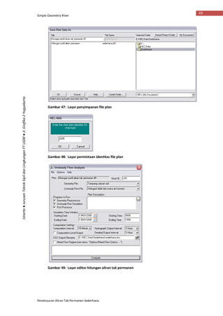 Simple Geometry River
Penelusuran Aliran Tak Permanen Sederhana
43
Istiarto●JurusanTeknikSipildanLingkunganFTUGM●Jl.Grafika2Yogyakarta
Gambar 47: Layar penyimpanan file plan
Gambar 48: Layar permintaan identitas file plan
Gambar 49: Layar editor hitungan aliran tak permanen
 