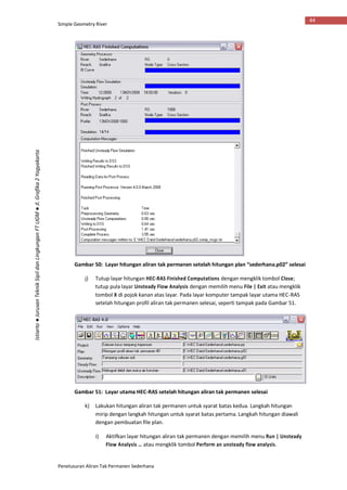 Simple Geometry River
Penelusuran Aliran Tak Permanen Sederhana
44
Istiarto●JurusanTeknikSipildanLingkunganFTUGM●Jl.Grafika2Yogyakarta
Gambar 50: Layar hitungan aliran tak permanen setelah hitungan plan “sederhana.p02” selesai
j) Tutup layar hitungan HEC-RAS Finished Computations dengan mengklik tombol Close;
tutup pula layar Unsteady Flow Analysis dengan memilih menu File | Exit atau mengklik
tombol X di pojok kanan atas layar. Pada layar komputer tampak layar utama HEC-RAS
setelah hitungan profil aliran tak permanen selesai, seperti tampak pada Gambar 51.
Gambar 51: Layar utama HEC-RAS setelah hitungan aliran tak permanen selesai
k) Lakukan hitungan aliran tak permanen untuk syarat batas kedua. Langkah hitungan
mirip dengan langkah hitungan untuk syarat batas pertama. Langkah hitungan diawali
dengan pembuatan file plan.
i) Aktifkan layar hitungan aliran tak permanen dengan memilih menu Run | Unsteady
Flow Analysis … atau mengklik tombol Perform an unsteady flow analysis.
 