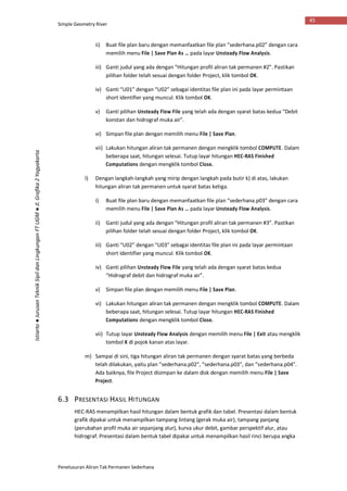 Simple Geometry River
Penelusuran Aliran Tak Permanen Sederhana
45
Istiarto●JurusanTeknikSipildanLingkunganFTUGM●Jl.Grafika2Yogyakarta
ii) Buat file plan baru dengan memanfaatkan file plan “sederhana.p02” dengan cara
memilih menu File | Save Plan As … pada layar Unsteady Flow Analysis.
iii) Ganti judul yang ada dengan “Hitungan profil aliran tak permanen #2”. Pastikan
pilihan folder telah sesuai dengan folder Project, klik tombol OK.
iv) Ganti “U01” dengan “U02” sebagai identitas file plan ini pada layar permintaan
short identifier yang muncul. Klik tombol OK.
v) Ganti pilihan Unsteady Flow File yang telah ada dengan syarat batas kedua “Debit
konstan dan hidrograf muka air”.
vi) Simpan file plan dengan memilih menu File | Save Plan.
vii) Lakukan hitungan aliran tak permanen dengan mengklik tombol COMPUTE. Dalam
beberapa saat, hitungan selesai. Tutup layar hitungan HEC-RAS Finished
Computations dengan mengklik tombol Close.
l) Dengan langkah-langkah yang mirip dengan langkah pada butir k) di atas, lakukan
hitungan aliran tak permanen untuk syarat batas ketiga.
i) Buat file plan baru dengan memanfaatkan file plan “sederhana.p03” dengan cara
memilih menu File | Save Plan As … pada layar Unsteady Flow Analysis.
ii) Ganti judul yang ada dengan “Hitungan profil aliran tak permanen #3”. Pastikan
pilihan folder telah sesuai dengan folder Project, klik tombol OK.
iii) Ganti “U02” dengan “U03” sebagai identitas file plan ini pada layar permintaan
short identifier yang muncul. Klik tombol OK.
iv) Ganti pilihan Unsteady Flow File yang telah ada dengan syarat batas kedua
“Hidrograf debit dan hidrograf muka air”.
v) Simpan file plan dengan memilih menu File | Save Plan.
vi) Lakukan hitungan aliran tak permanen dengan mengklik tombol COMPUTE. Dalam
beberapa saat, hitungan selesai. Tutup layar hitungan HEC-RAS Finished
Computations dengan mengklik tombol Close.
vii) Tutup layar Unsteady Flow Analysis dengan memilih menu File | Exit atau mengklik
tombol X di pojok kanan atas layar.
m) Sampai di sini, tiga hitungan aliran tak permanen dengan syarat batas yang berbeda
telah dilakukan, yaitu plan “sederhana.p02”, “sederhana.p03”, dan “sederhana.p04”.
Ada baiknya, file Project disimpan ke dalam disk dengan memilih menu File | Save
Project.
6.3 PRESENTASI HASIL HITUNGAN
HEC-RAS menampilkan hasil hitungan dalam bentuk grafik dan tabel. Presentasi dalam bentuk
grafik dipakai untuk menampilkan tampang lintang (gerak muka air), tampang panjang
(perubahan profil muka air sepanjang alur), kurva ukur debit, gambar perspektif alur, atau
hidrograf. Presentasi dalam bentuk tabel dipakai untuk menampilkan hasil rinci berupa angka
 