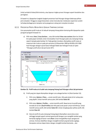 Simple Geometry River
Penelusuran Aliran Tak Permanen Sederhana
46
Istiarto●JurusanTeknikSipildanLingkunganFTUGM●Jl.Grafika2Yogyakarta
(nilai) variabel di lokasi/titik tertentu, atau laporan ringkas proses hitungan seperti kesalahan dan
peringatan.
Di bawah ini, dipaparkan langkah-langkah presentasi hasil hitungan dengan beberapa pilihan
jenis tampilan. Pengguna sangat disarankan untuk mencoba dan melakukan experimen sendiri
terhadap berbagai jenis tampilan serta pengaturan setiap jenis tampilan tersebut.
6.3.1 PRESENTASI PROFIL MUKA AIR DI SEBUAH TAMPANG LINTANG
Cara penampilan profil muka air di sebuah tampang lintang dalam bentuk grafik dipaparkan pada
paragraf-paragraf di bawah ini.
a) Pilih menu View | Cross Sections … atau klik tombol View cross sections (ikon ke-14 dari
kiri pada papan tombol) untuk menampilkan hasil hitungan pada satu tampang lintang
seperti tampak pada Gambar 52. Pada gambar tersebut, ditampilkan profil muka air
maximum dan muka air pada jam pertama (13 November 2009 pk 06:00) di RS 1000
hasil hitungan dengan syarat batas hidrograf debit dan hidrograf muka air (plan
“Hitungan profil aliran tak permanen #3”).
Gambar 52: Profil muka air di salah satu tampang lintang hasil hitungan aliran tak permanen
b) Profil yang lain dapat ditampilkan dengan cara sebagai berikut ini (lihat Gambar 53).
i) Pilih menu Options | Plans … untuk memilih plan. Klik pada kotak di kiri setiap plan
yang dipilih. Untuk memilih semua plan, klik tombol Select All.
ii) Pilih menu Options | Profiles … untuk memilih profil. Bawa kursor ke profil yang
tersedia di sisi kiri (Avail Profiles) dan klik pada anak panah untuk memilihnya. Untuk
memilih semua profil, klik tombol Select All. Untuk menghapuskan pilihan profil, klik
tombol Clear All.
iii) Seluruh profil di suatu tampang lintang dapat ditampilkan secara berurutan
sehingga tampak seperti animasi gerak profil dengan cara mengklik tombol yang
bertanda segitiga di kanan nama River untuk mengaktifkan layar pengaturan
animasi. Animasi diaktifkan dengan mengklik tombol yang bertanda segitiga.
Kecepatan animasi dapat diatur dengan mengklik tombol bertanda … dan
 
