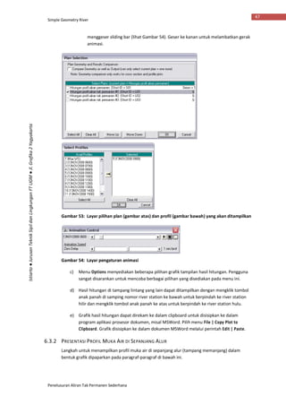 Simple Geometry River
Penelusuran Aliran Tak Permanen Sederhana
47
Istiarto●JurusanTeknikSipildanLingkunganFTUGM●Jl.Grafika2Yogyakarta
menggeser sliding bar (lihat Gambar 54). Geser ke kanan untuk melambatkan gerak
animasi.
Gambar 53: Layar pilihan plan (gambar atas) dan profil (gambar bawah) yang akan ditampilkan
Gambar 54: Layar pengaturan animasi
c) Menu Options menyediakan beberapa pilihan grafik tampilan hasil hitungan. Pengguna
sangat disarankan untuk mencoba berbagai pilihan yang disediakan pada menu ini.
d) Hasil hitungan di tampang lintang yang lain dapat ditampilkan dengan mengklik tombol
anak panah di samping nomor river station ke bawah untuk berpindah ke river station
hilir dan mengklik tombol anak panah ke atas untuk berpindah ke river station hulu.
e) Grafik hasil hitungan dapat direkam ke dalam clipboard untuk disisipkan ke dalam
program aplikasi prosesor dokumen, misal MSWord. Pilih menu File | Copy Plot to
Clipboard. Grafik disisipkan ke dalam dokumen MSWord melalui perintah Edit | Paste.
6.3.2 PRESENTASI PROFIL MUKA AIR DI SEPANJANG ALUR
Langkah untuk menampilkan profil muka air di sepanjang alur (tampang memanjang) dalam
bentuk grafik dipaparkan pada paragraf-paragraf di bawah ini.
 