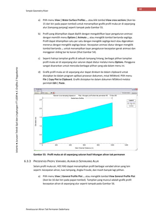 Simple Geometry River
Penelusuran Aliran Tak Permanen Sederhana
48
Istiarto●JurusanTeknikSipildanLingkunganFTUGM●Jl.Grafika2Yogyakarta
a) Pilih menu View | Water Surface Profiles … atau klik tombol View cross sections (ikon ke-
15 dari kiri pada papan tombol) untuk menampilkan grafik profil muka air di sepanjang
alur (tampang panjang) seperti tampak pada Gambar 55.
b) Profil yang ditampilkan dapat dipilih dengan mengaktifkan layar pengaturan animasi
dengan memilih menu Options | Animate … atau mengklik tombol bertanda segitiga.
Profil dapat ditampilkan satu per satu dengan mengklik segitiga kecil atau digerakkan
menerus dengan mengklik segitiga besar. Kecepatan animasi diatur dengan mengklik
tombol bertanda … untuk menampilkan layar pengaturan kecepatan gerak animasi dan
menggeser sliding bar ke kanan (lihat Gambar 54).
c) Seperti halnya tampilan grafik di sebuah tampang lintang, berbagai pilihan tampilan
profil muka air di sepanjang alur saluran dapat diatur melalui menu Options. Pengguna
sangat disarankan untuk mencoba berbagai pilihan yang ada dalam menu ini.
d) Grafik profil muka air di sepanjang alur dapat direkam ke dalam clipboard untuk
disisipkan ke dalam program aplikasi prosesor dokumen, misal MSWord. Pilih menu
File | Copy Plot to Clipboard. Grafik disisipkan ke dalam dokumen MSWord melalui
perintah Edit | Paste.
Gambar 55: Profil muka air di sepanjang saluran hasil hitungan aliran tak permanen
6.3.3 PRESENTASI PROFIL VARIABEL ALIRAN DI SEPANJANG ALUR
Selain profil muka air, HEC-RAS dapat menampilkan profil berbagai variabel aliran yang lain
seperti: kecepatan aliran, luas tampang, Angka Froude, dan masih banyak lagi pilihan.
a) Pilih menu View | General Profile Plot … atau mengklik tombol View General Profile Plot
(ikon ke-16 dari kiri pada papan tombol). Tampilan yang muncul adalah grafik profil
kecepatan aliran di sepanjang alur seperti tampak pada Gambar 56.
 