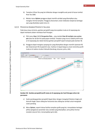 Simple Geometry River
Penelusuran Aliran Tak Permanen Sederhana
50
Istiarto●JurusanTeknikSipildanLingkunganFTUGM●Jl.Grafika2Yogyakarta
b) Tampilan di River Sta yang lain dilakukan dengan mengklik anak panah di kanan tombol
River Sta 1000.
c) Melalui menu Options pengguna dapat memilih variabel yang ditampilkan atau
mengatur format tampilan. Pengguna disarankan untuk melakukan eksplorasi berbagai
opsi yang disediakan pada menu ini.
6.3.5 PRESENTASI GAMBAR PERSPEKTIF SALURAN
Pada kasus-kasus tertentu, gambar perspektif yang menunjukkan muka air di sepanjang alur
dapat membantu dalam membaca hasil hitungan.
a) Pilih menu View | X-Y-Z Perspective Plots … atau tombol View 3D multiple cross section
plot (ikon ke-18 dari kiri pada papan tombol). Tampilan yang muncul adalah profil muka
air di sepanjang alur dalam bentuk gambar perspektif seperti tampak pada Gambar 58.
b) Pengguna dapat mengatur panjang alur yang ditampilkan dengan memilih Upstream RS
dan Downstream RS di pojok kiri atas. Fasilitas ini dapat berguna untuk memeriksa profil
muka air di sekitar struktur hidraulik (bendung, terjunan, pintu, dsb).
Gambar 58: Gambar perspektif profil muka air di sepanjang alur hasil hitungan aliran tak
permanen
c) Sudut pandang gambar perspektif dapat diatur dengan mengubah Rotation Angle and
Azimuth Angle. Geser sliding bar horizontal atau sliding bar vertikal untuk mengubah
sudut pandang.
d) Menu Options, seperti halnya fasilitas tampilan grafik yang lain, menyediakan berbagai
pilihan pengaturan parameter atau variabel yang ditampilkan, serta pilihan format
tampilan (ukuran font, menampakkan grid, dsb).
 