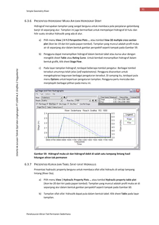Simple Geometry River
Penelusuran Aliran Tak Permanen Sederhana
51
Istiarto●JurusanTeknikSipildanLingkunganFTUGM●Jl.Grafika2Yogyakarta
6.3.6 PRESENTASI HIDROGRAF MUKA AIR DAN HIDROGRAF DEBIT
Hidrograf merupakan tampilan yang sangat berguna untuk membaca pola penjalaran gelombang
banjir di sepanjang alur. Tampilan ini juga bermanfaat untuk mempelajari hidrograf di hulu dan
hilir suatu struktur hidraulik yang ada di alur.
a) Pilih menu View | X-Y-Z Perspective Plots … atau tombol View 3D multiple cross section
plot (ikon ke-19 dari kiri pada papan tombol). Tampilan yang muncul adalah profil muka
air di sepanjang alur dalam bentuk gambar perspektif seperti tampak pada Gambar 59.
b) Pengguna dapat menampilkan hidrograf dalam bentuk tabel atau kurva ukur dengan
mengklik sheet Table atau Rating Curve. Untuk kembali menampilkan hidrograf dalam
bentuk grafik, klik sheet Stage Flow.
c) Pada layar tampilan hidrograf, terdapat beberapa tombol pengatur. Berbagai tombol
tersebut umumnya telah jelas (self explainatory). Pengguna disarankan untuk
mengeksplorasi kegunaan berbagai pengaturan tersebut. Di samping itu, terdapat pula
menu Options untuk keperluan pengaturan tampilan. Pengguna perlu mencoba dan
menjelajahi berbagai pilihan pada menu ini.
Gambar 59: Hidrograf muka air dan hidrograf debit di salah satu tampang lintang hasil
hitungan aliran tak permanen
6.3.7 PRESENTASI KURVA DAN TABEL SIFAT-SIFAT HIDRAULIS
Presentasi hydraulic property berguna untuk membaca sifat-sifat hidraulis di setiap tampang
lintang (River Sta).
a) Pilih menu View | Hydraulic Property Plots … atau tombol Hydraulic property table plot
(ikon ke-20 dari kiri pada papan tombol). Tampilan yang muncul adalah profil muka air di
sepanjang alur dalam bentuk gambar perspektif seperti tampak pada Gambar 60.
b) Tampilan sifat-sifat hidraulik dapat pula dalam bentuk tabel. Klik sheet Table pada layar
tampilan.
 