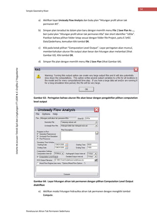 Simple Geometry River
Penelusuran Aliran Tak Permanen Sederhana
54
Istiarto●JurusanTeknikSipildanLingkunganFTUGM●Jl.Grafika2Yogyakarta
a) Aktifkan layar Unsteady Flow Analysis dan buka plan “Hitungan profil aliran tak
permanen #3”.
b) Simpan plan tersebut ke dalam plan baru dengan memilih menu File | Save Plan As …,
beri judul plan “Hitungan profil aliran tak permanen #3a” dan short identifier “U03a”.
Pastikan bahwa pilihan folder tetap sesuai dengan folder file Project, yaitu E:HEC
DataSederhana, kemudian klik tombol OK.
c) Klik pada kotak pilihan “Computation Level Output”. Layar peringatan akan muncul,
memberitahukan ukuran file output akan besar dan hitungan akan melambat (lihat
Gambar 63). Klik tombol OK.
d) Simpan file plan dengan memilih menu File | Save Plan (lihat Gambar 64).
Gambar 63: Peringatan bahwa ukuran file akan besar dengan pengaktifan pilihan computation
level output
Gambar 64: Layar hitungan aliran tak permanen dengan pilihan Computation Level Output
diaktifkan
e) Aktifkan modul hitungan hidraulika aliran tak permanen dengan mengklik tombol
Compute.
 