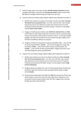 Simple Geometry River
Penelusuran Aliran Tak Permanen Sederhana
55
Istiarto●JurusanTeknikSipildanLingkunganFTUGM●Jl.Grafika2Yogyakarta
f) Setelah hitungan selesai, tutup layar hitungan HEC-RAS Finished Computations dengan
mengklik tombol Close. Tutup pula layar Unsteady Flow Analysis dengan memilih menu
File | Exit atau mengklik tombol X yang ada di pojok kanan atas layar.
g) Tampilan spatial series diakses dengan langkah-langkah seperti dipaparkan di bawah ini.
i) Aktifkan layar tampilan kurva spatial series dengan memilih menu View | Unsteady
Flow Spatial Series (computation level) … dari layar utama HEC-RAS. Layar tampilan
yang pertama kali muncul adalah kurva spatial series elevasi muka air di setiap
tampang lintang (XS wsel) pada jam pertama hitungan. Tampilan ini mirip dengan
tampilan Water Surface Profiles ….
ii) Pengguna memiliki tiga opsi tampilan, yaitu Profile Plot, Schematic Plot, atau Table
(lihat Gambar 65). Opsi ketiga memberikan nilai elevasi muka air di setiap tampang
lintang; ini bermanfaat untuk membaca nilai elevasi muka air, serta berguna apabila
pengguna bermaksud memindahkan nilai-nilai tersebut ke program aplikasi di luar
HEC-RAS, misal MSExcel, MatLab, atau yang lain.
iii) Pengguna memiliki pula empat pilihan yang akan ditampilkan: Files … untuk memilih
file output yang ditampilkan, Reaches … untuk memilih penggal/ruas sungai yang
ditampilkan, Profiles … untuk memilih waktu hitungan yang ditampilkan, dan
Variables … untuk memilih variabel yang ditayangkan. Pengguna disarankan untuk
mencoba berbagai opsi pilihan yang disediakan.
h) Tampilan time series diakses dengan langkah-langkah seperti dipaparkan di bawah ini.
i) Aktifkan layar tampilan kurva time series dengan memilih menu View | Unsteady
Flow Time Series (computation level) … dari layar utama HEC-RAS. Layar tampilan
yang pertama kali muncul adalah kurva time series elevasi muka air di tampang
lintang (XS wsel) paling hulu (RS 1000). Tampilan ini mirip dengan tampilan Stage
and Flow Hydrographs.
ii) Pengguna dapat menampilkan time series di setiap tampang lintang. Variabel yang
ditampilkan dipilih dari sejumlah variabel yang dapat diakses dengan mengklik
tombol Variables.
iii) Bentuk tampilan dapat dipilih antara Plot atau Table (lihat Gambar 66). Pilihan yang
terakhir berguna untuk mencermati nilai-nilai variabel atau mengkopinya untuk
dimasukkan ke dalam program aplikasi selain HEC-RAS. Pengguna perlu mencoba
berbagai opsi pilihan yang disediakan.
 