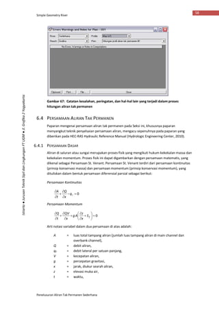 Simple Geometry River
Penelusuran Aliran Tak Permanen Sederhana
58
Istiarto●JurusanTeknikSipildanLingkunganFTUGM●Jl.Grafika2Yogyakarta
Gambar 67: Catatan kesalahan, peringatan, dan hal-hal lain yang terjadi dalam proses
hitungan aliran tak permanen
6.4 PERSAMAAN ALIRAN TAK PERMANEN
Paparan mengenai persamaan aliran tak permanen pada Seksi ini, khususnya paparan
menyangkut teknik penyelsaian persamaan aliran, mengacu sepenuhnya pada paparan yang
diberikan pada HEC-RAS Hydraulic Reference Manual (Hydrologic Engineering Center, 2010).
6.4.1 PERSAMAAN DASAR
Aliran di saluran atau sungai merupakan proses fisik yang mengikuti hukum kekekalan massa dan
kekekalan momentum. Proses fisik ini dapat digambarkan dengan persamaan matematis, yang
dikenal sebagai Persamaan St. Venant. Persamaan St. Venant terdiri dari persamaan kontinuitas
(prinsip konservasi massa) dan persamaan momentum (prinsip konservasi momentum), yang
dituliskan dalam bentuk persamaan diferensial parsial sebagai berikut:
Persamaan Kontinuitas
0





q
x
Q
t
A
Persamaan Momentum
0














fS
x
z
Ag
x
QV
t
Q
Arti notasi variabel dalam dua persamaan di atas adalah:
A = luas total tampang aliran (jumlah luas tampang aliran di main channel dan
overbank channel),
Q = debit aliran,
qℓ = debit lateral per satuan panjang,
V = kecepatan aliran,
g = percepatan gravitasi,
x = jarak, diukur searah aliran,
z = elevasi muka air,
t = waktu,
 