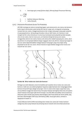 Simple Geometry River
Penelusuran Aliran Tak Permanen Sederhana
59
Istiarto●JurusanTeknikSipildanLingkunganFTUGM●Jl.Grafika2Yogyakarta
Sf = kemiringan garis energi (friction slope), dihitung dengan Persamaan Manning
22
2
RA
QQn
Sf 
n = koefisien kekasaran Manning,
R = radius hidraulik.
6.4.2 PENERAPAN PERSAMAAN ALIRAN TAK PERMANEN
HEC-RAS membagi alur saluran menjadi tiga bagian, yaitu bantaran kiri, alur utama, dan bantaran
kanan seperti diilustrasikan pada Gambar 68. Saat air sungai naik, air bergerak menyamping,
menjauh dari alur utama, menggenangi bantaran dan mengisi tampungan-tampungan yang ada
di sepanjang bantaran. Seiring dengan kenaikan muka air lebih lanjut, air di bantaran mulai
mengalir ke hilir; aliran di bantaran ini umumnya menempuh jarak yang lebih pendek daripada
aliran di alur utama. Saat air mulai surut, air di bantaran bergerak menuju alur utama,
menggantikan aliran di alur utama. Karena arah utama aliran adalah sepanjang alur utama, aliran
dua dimensi ini sering dapat didekati dengan anggapan aliran satu dimensi. Kawasan genangan di
luar alur utama dapat dimodelkan sebagai kawasan tampungan yang airnya dapat saling
berpindah ke dan dari alur utama. Aliran di bantaran dapat didekati sebagai aliran melalui alur
terpisah dari alur utama.
Gambar 68: Aliran melalui alur utama dan bantaran
Berbagai cara telah dilakukan untuk memodelkan permasalahan aliran melalui alur utama dan
bantaran. Salah satu cara adalah pengabaian kapasitas angkut bantaran dan menganggap bahwa
bantaran hanya berfungsi sebagai tampungan. Cara ini cocok untuk sungai-sungai besar yang
alurnya dibatasi tanggul dan bantarannya merupakan kawasan bervegetasi lebat atau merupakan
sebuah kawasan tampungan (off-channel storage). Cara HEC-RAS memodelkan aliran di bantaran
didasarkan pada metode yang awalnya dikembangkan oleh Fread (1976) dan Smith (1978), yang
kemudian dikembangkan lebih lanjut oleh Barkau (1982). Secara garis besar, metode ini
dipaparkan di bawah ini.
Fread (1976) dan Smith (1978) mamandang aliran melalui alur utama dan melalui bantaran
sebagai dua aliran yang melewati dua tampang saluran terpisah serta menuliskan persamaan
xf
xc
 