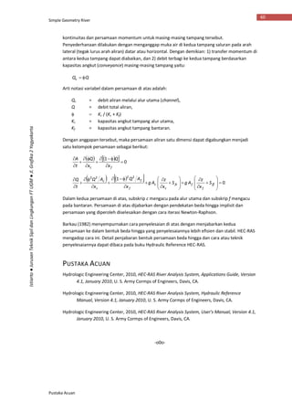 Simple Geometry River
Pustaka Acuan
60
Istiarto●JurusanTeknikSipildanLingkunganFTUGM●Jl.Grafika2Yogyakarta
kontinuitas dan persamaan momentum untuk masing-masing tampang tersebut.
Penyederhanaan dilakukan dengan menganggap muka air di kedua tampang saluran pada arah
lateral (tegak lurus arah aliran) datar atau horizontal. Dengan demikian: 1) transfer momentum di
antara kedua tampang dapat diabaikan, dan 2) debit terbagi ke kedua tampang berdasarkan
kapasitas angkut (conveyance) masing-masing tampang yaitu:
QQc 
Arti notasi variabel dalam persamaan di atas adalah:
Qc = debit aliran melalui alur utama (channel),
Q = debit total aliran,
  Kc / (Kc + Kf)
Kc = kapasitas angkut tampang alur utama,
Kf = kapasitas angkut tampang bantaran.
Dengan anggapan tersebut, maka persamaan aliran satu dimensi dapat digabungkan menjadi
satu kelompok persamaan sebagai berikut:
     0
1









fc x
Q
x
Q
t
A
     0
1 2222
































ff
f
ffc
c
c
f
f
c
c
S
x
z
AgS
x
z
Ag
x
AQ
x
AQ
t
Q
Dalam kedua persamaan di atas, subskrip c mengacu pada alur utama dan subskrip f mengacu
pada bantaran. Persamaan di atas dijabarkan dengan pendekatan beda hingga implisit dan
persamaan yang diperoleh diselesaikan dengan cara iterasi Newton-Raphson.
Barkau (1982) menyempurnakan cara penyelesaian di atas dengan menjabarkan kedua
persamaan ke dalam bentuk beda hingga yang penyelesaiannya lebih efisien dan stabil. HEC-RAS
mengadop cara ini. Detail penjabaran bentuk persamaan beda hingga dan cara atau teknik
penyelesaiannya dapat dibaca pada buku Hydraulic Reference HEC-RAS.
PUSTAKA ACUAN
Hydrologic Engineering Center, 2010, HEC-RAS River Analysis System, Applications Guide, Version
4.1, January 2010, U. S. Army Cormps of Engineers, Davis, CA.
Hydrologic Engineering Center, 2010, HEC-RAS River Analysis System, Hydraulic Reference
Manual, Version 4.1, January 2010, U. S. Army Cormps of Engineers, Davis, CA.
Hydrologic Engineering Center, 2010, HEC-RAS River Analysis System, User’s Manual, Version 4.1,
January 2010, U. S. Army Cormps of Engineers, Davis, CA.
-o0o-
 