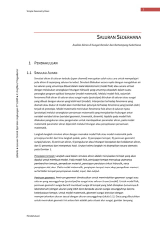 Simple Geometry River
Pendahuluan
1
Istiarto●JurusanTeknikSipildanLingkunganFTUGM●Jl.Grafika2Yogyakarta
SALURAN SEDERHANA
Analisis Aliran di Sungai Beralur dan Bertampang Sederhana
1 PENDAHULUAN
1.1 SIMULASI ALIRAN
Simulasi aliran di saluran terbuka (open channel) merupakan salah satu cara untuk mempelajari
pola aliran di sepanjang saluran tersebut. Simulasi dilakukan secara nyata dengan mengalirkan air
ke saluran yang umumnya dibuat dalam skala laboratorium (model fisik) atau secara virtual
dengan melakukan serangkaian hitungan hidraulik yang umumnya diwadahi dalam suatu
perangkat program aplikasi komputer (model matematik). Melalui model fisik, sejumlah
fenomena fisik aliran di saluran atau sungai nyata (prototipe) ditirukan di saluran atau sungai
yang dibuat dengan ukuran yang lebih kecil (model). Interpretasi terhadap fenomena yang
diamati atau diukur di model akan memberikan petunjuk terhadap fenomena yang (seolah-olah)
terjadi di prototipe. Model matematik menirukan fenomena fisik aliran di saluran nyata
(prototipe) melalui serangkaian persamaan matematik yang menjabarkan hubungan antar
variabel-variabel aliran (variabel geometri, kinematik, dinamik). Apabila pada model fisik
dilakukan pengukuran atau pengamatan untuk mendapatkan parameter aliran, pada model
matematik parameter aliran diperoleh melalui hitungan atau penyelesaian persamaan
matematik.
Langkah-langkah simulasi aliran dengan memakai model fisik atau model matematik pada
prinsipnya terdiri dari lima langkah pokok, yaitu: 1) penyiapan tempat, 2) peniruan geometri
sungai/saluran, 3) peniruan aliran, 4) pengukuran atau hitungan kecepatan dan kedalaman aliran,
dan 5) presentasi dan interpretasi hasil. Urutan kelima langkah ini ditampilkan secara skematis
pada Gambar 1.
Penyiapan tempat. Langkah awal dalam simulasi aliran adalah menyiapkan tempat yang akan
dipakai untuk membuat model. Pada model fisik, penyiapan tempat mencakup utamanya
pembersihan tempat, penyediaan material, penyiapan peralatan sirkuit hidraulik, serta
penyiapan alat ukur. Pada model matematik, penyiapan tempat mencakup penyediaan memori
serta folder tempat penyimpanan model, input, dan output.
Peniruan geometri. Peniruan geometri dimaksudkan untuk memindahkan geometri sungai atau
saluran yang sesungguhnya (prototipe) ke sungai atau saluran tiruan (model). Untuk model fisik,
peniruan geometri sungai berarti membuat sungai di tempat yang telah disiapkan (umumnya di
laboratorium) dengan ukuran yang lebih kecil daripada ukuran sungai sesungguhnya karena
keterbatasan tempat. Untuk model matematik, geometri sungai ditirukan dengan
mempertahankan ukuran sesuai dengan ukuran sesungguhnya (skala 1:1). Data yang dibutuhkan
untuk menirukan geometri ini antara lain adalah peta situasi alur sungai, gambar tampang
 