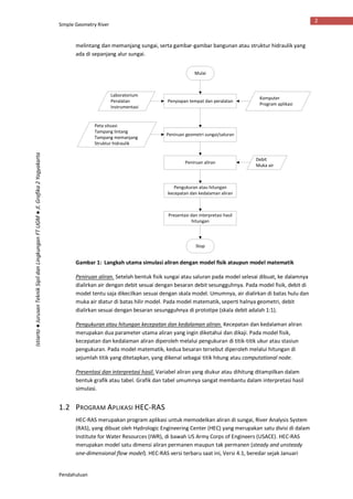 Simple Geometry River
Pendahuluan
2
Istiarto●JurusanTeknikSipildanLingkunganFTUGM●Jl.Grafika2Yogyakarta
melintang dan memanjang sungai, serta gambar-gambar bangunan atau struktur hidraulik yang
ada di sepanjang alur sungai.
Gambar 1: Langkah utama simulasi aliran dengan model fisik ataupun model matematik
Peniruan aliran. Setelah bentuk fisik sungai atau saluran pada model selesai dibuat, ke dalamnya
dialirkan air dengan debit sesuai dengan besaran debit sesungguhnya. Pada model fisik, debit di
model tentu saja dikecilkan sesuai dengan skala model. Umumnya, air dialirkan di batas hulu dan
muka air diatur di batas hilir model. Pada model matematik, seperti halnya geometri, debit
dialirkan sesuai dengan besaran sesungguhnya di prototipe (skala debit adalah 1:1).
Pengukuran atau hitungan kecepatan dan kedalaman aliran. Kecepatan dan kedalaman aliran
merupakan dua parameter utama aliran yang ingin diketahui dan dikaji. Pada model fisik,
kecepatan dan kedalaman aliran diperoleh melalui pengukuran di titik-titik ukur atau stasiun
pengukuran. Pada model matematik, kedua besaran tersebut diperoleh melalui hitungan di
sejumlah titik yang ditetapkan, yang dikenal sebagai titik hitung atau computational node.
Presentasi dan interpretasi hasil. Variabel aliran yang diukur atau dihitung ditampilkan dalam
bentuk grafik atau tabel. Grafik dan tabel umumnya sangat membantu dalam interpretasi hasil
simulasi.
1.2 PROGRAM APLIKASI HEC-RAS
HEC-RAS merupakan program aplikasi untuk memodelkan aliran di sungai, River Analysis System
(RAS), yang dibuat oleh Hydrologic Engineering Center (HEC) yang merupakan satu divisi di dalam
Institute for Water Resources (IWR), di bawah US Army Corps of Engineers (USACE). HEC-RAS
merupakan model satu dimensi aliran permanen maupun tak permanen (steady and unsteady
one-dimensional flow model). HEC-RAS versi terbaru saat ini, Versi 4.1, beredar sejak Januari
Mulai
Stop
Peniruan aliran
Debit
Muka air
Penyiapan tempat dan peralatan
Laboratorium
Peralatan
Instrumentasi
Peniruan geometri sungai/saluran
Peta situasi
Tampang lintang
Tampang memanjang
Struktur hidraulik
Pengukuran atau hitungan
kecepatan dan kedalaman aliran
Presentasi dan interpretasi hasil
hitungan
Komputer
Program aplikasi
 