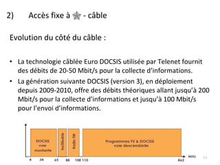 2)  Accès fixe à    - câble Evolution du côté du câble : La technologie câblée Euro DOCSIS utilisée par Telenet fournit des débits de 20-50 Mbit/s pour la collecte d’informations.  La génération suivante DOCSIS (version 3), en déploiement depuis 2009-2010, offre des débits théoriques allant jusqu’à 200 Mbit/s pour la collecte d’informations et jusqu’à 100 Mbit/s pour l’envoi d’informations. 