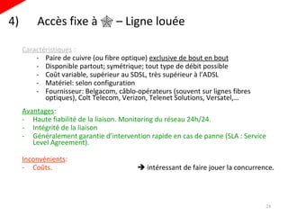 4)  Accès fixe à    – Ligne louée Caractéristiques  : Paire de cuivre (ou fibre optique)  exclusive de bout en bout Disponible partout; symétrique; tout type de débit possible Coût variable, supérieur au SDSL, très supérieur à l’ADSL Matériel: selon configuration Fournisseur: Belgacom, câblo-opérateurs (souvent sur lignes fibres optiques), Colt Telecom, Verizon, Telenet Solutions, Versatel,… Avantages :  Haute fiabilité de la liaison. Monitoring du réseau 24h/24. Intégrité de la liaison  Généralement garantie d’intervention rapide en cas de panne (SLA : Service Level Agreement). Inconvénients :  Coûts.     intéressant de faire jouer la concurrence. 