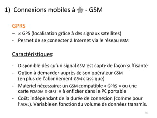 1)  Connexions mobiles à    - GSM GPRS    GPS (localisation grâce à des signaux satellites) Permet de se connecter à Internet via le réseau  GSM Caractéristiques : Disponible dès qu’un signal  GSM  est capté de façon suffisante Option à demander auprès de son opérateur  GSM (en plus de l’abonnement  GSM  classique) Matériel nécessaire: un  GSM  compatible «  GPRS  » ou une carte  PCMDIA  «  GPRS   » à enficher dans le PC portable Coût: indépendant de la durée de connexion (comme pour l’ ADSL ). Variable en fonction du volume de données transmis. 