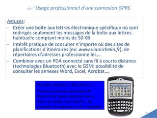    Usage professionnel d’une connexion GPRS Astuces : Créer une boîte aux lettres électronique spécifique où sont redirigés seulement les messages de la boîte aux lettres habituelle comptant moins de 50 KB Intérêt pratique de consulter n’importe où des sites de planifications d’itinéraires (ex:  www.viamichelin.fr ), de répertoires d’adresses professionnelles,… Combiner avec un PDA connecté sans fil à courte distance (technologies Bluetooth) avec le GSM: possibilité de consulter les annexes Word, Excel, Acrobat,… Solution intégrée «  Blackberry  » :  Terminal spécial permettant de recevoir de façon sécurisée ses e-mails en temps réel (‘push’), de consulter les annexes et d’y répondre. 