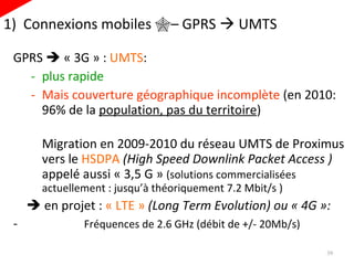 1)  Connexions mobiles   – GPRS    UMTS GPRS    « 3G » :  UMTS : plus rapide Mais couverture géographique incomplète  (en 2010: 96% de la  population, pas du territoire ) Migration en 2009-2010 du réseau UMTS de Proximus vers le  HSDPA  (High Speed Downlink Packet Access )  appelé aussi  « 3,5 G »  (solutions commercialisée s  actuellement : jusqu’à théoriquement 7.2 Mbit/s )    en projet :  « LTE »   (Long Term Evolution) ou « 4G »: Fréquences de 2.6 GHz (débit de +/- 20Mb/s) 