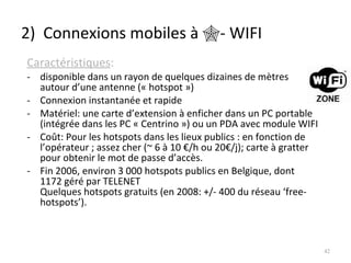 2)  Connexions mobiles à   - WIFI Caractéristiques : disponible dans un rayon de quelques dizaines de mètres autour d’une antenne (« hotspot ») Connexion instantanée et rapide Matériel: une carte d’extension à enficher dans un PC portable (intégrée dans les PC « Centrino ») ou un PDA avec module WIFI Coût: Pour les hotspots dans les lieux publics : en fonction de l’opérateur ; assez cher (~ 6 à 10 €/h ou 20€/j); carte à gratter pour obtenir le mot de passe d’accès. Fin 2006, environ 3 000 hotspots publics en Belgique, dont 1172 géré par TELENET Quelques hotspots gratuits (en 2008: +/- 400 du réseau ‘free-hotspots’). 