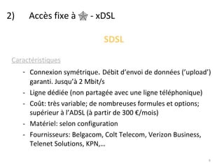 2)  Accès fixe à    - xDSL SDSL Caractéristiques Connexion symétrique .  Débit d’envoi de données (’upload’) garanti. Jusqu’à 2 Mbit/s Ligne dédiée (non partagée avec une ligne téléphonique) Coût: très variable; de nombreuses formules et options; supérieur à l’ADSL (à partir de 300 €/mois) Matériel: selon configuration Fournisseurs: Belgacom, Colt Telecom, Verizon Business, Telenet Solutions, KPN,… 