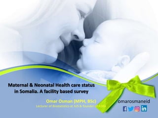Maternal & Neonatal Health care status
in Somalia. A facility based survey
Omar Osman (MPH, BSc)
Lecturer of Biostatistics at JUS & founder of ASRA
omarosmaneid
 