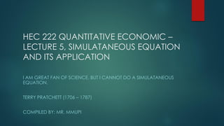 HEC 222 QUANTITATIVE ECONOMIC –
LECTURE 5, SIMULATANEOUS EQUATION
AND ITS APPLICATION
I AM GREAT FAN OF SCIENCE, BUT I CANNOT DO A SIMULATANEOUS
EQUATION.
TERRY PRATCHETT (1706 – 1787)
COMPILED BY: MR. MMUPI
 