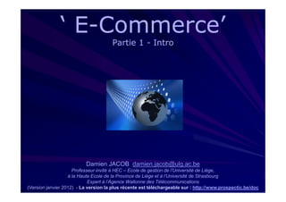 ‘ E-Commerce’
                 E-
                                      Partie 1 - Intro




                          Damien JACOB damien.jacob@ulg.ac.be
                     Professeur invité à HEC – Ecole de gestion de l’Université de Liège,
                   à la Haute Ecole de la Province de Liège et à l’Université de Strasbourg
                            Expert à l’Agence Wallonne des Télécommunications
(Version janvier 2012) - La version la plus récente est téléchargeable sur : http://www.prospectic.be/doc
 