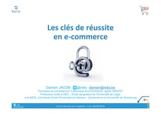 Damien JACOB @retis damien@retis.be
Consultant en e-Business & e-Commerce, agréé ‘RENTIC’,
Chargé de cours et de formation en Belgique, Lux. et France
Facteurs	clés	de	réussite
en	e-commerce
° retis
www.retis.be
FACTEURS CLÉS DE RÉUSSITE EN E-COMMERCE - (C) D. JACOB (2017)
Cours	HEC-ULg &	Université	de	Strasbourg	- 2017
 