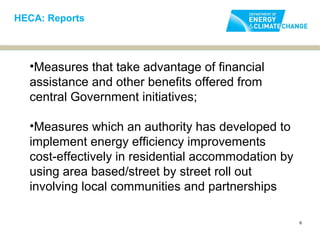 HECA: Reports




  •Measures that take advantage of financial
  assistance and other benefits offered from
  central Government initiatives;

  •Measures which an authority has developed to
  implement energy efficiency improvements
  cost-effectively in residential accommodation by
  using area based/street by street roll out
  involving local communities and partnerships

                                                     6
 