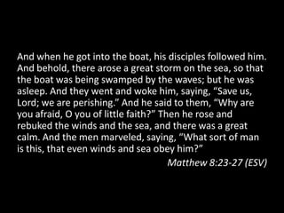And when he got into the boat, his disciples followed him.
And behold, there arose a great storm on the sea, so that
the boat was being swamped by the waves; but he was
asleep. And they went and woke him, saying, “Save us,
Lord; we are perishing.” And he said to them, “Why are
you afraid, O you of little faith?” Then he rose and
rebuked the winds and the sea, and there was a great
calm. And the men marveled, saying, “What sort of man
is this, that even winds and sea obey him?”
                                      Matthew 8:23-27 (ESV)
 