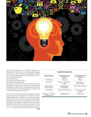© Fotolia




               vatoire de l’Immatériel, sous l’égide du Ministère de
               l’Économie et des Finances, a proposé un découpage                                       Capital Immatériel
               détaillé en dix classes. De manière simpliﬁée, et en lien
               avec les travaux internationaux, nous proposons de rete-         Capital Humain            Capital Structurel          Capital Relationnel
               nir trois grandes familles :                                                                    Interne                     externe
               • le capital humain,
                                                                                   Savoir-faire                Marques                       Clients
               • le capital relationnel externe,
               • le capital structurel interne.                                    Savoir être           Brevets - Innovation -          Fournisseurs -
               Chacune de ces familles recouvre un certain nombre                                                R&D                     Sous-traitants
               d’actifs dont un aperçu, non exhaustif, est présenté dans         Leadership &               Oraganisation             Partenaires - Réseaux
               le tableau ci-contre. Cette décomposition permet de               Commnication               & Procédures
               constater que les actifs immatériels sont une réalité qui
                                                                                  Climat Social          Système d’information          Environnement &
               concerne l’ensemble des entreprises.
                                                                                                                                             Société

               Aussi, il serait absurde aujourd’hui d’opposer industrie       Motivation - Fidélité -       Organigramme                  Actionnaires
               et services, avec une composante “matérielle” qui serait         Appartenance
               prépondérante dans la première, et les autres qui seraient
               effectivement au cœur de l’économie de l’immatériel.
               D’une part parce que nous voyons de plus en plus l’indus-
               trie adopter une logique servicielle et tirer son chiffre
               d’affaires non plus de la vente d’objets mais de prestations
               de services associées (leasing, maintenance et assis-
               tance…). D’autre part parce que la concurrence d’acteurs



                                                                                                                                  AOÛT-SEPTEMBRE 2012 45



350.indd 45                                                                                                                                            31/08/12 19:05
 