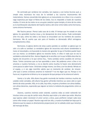 He caminado por senderos tan variados, tan espesos y con tantas brumas qué, a
simple vista reconozco los ecos de la vanidad y los susurros inconscientes del
materialismo. Hemos convertido ésta iglesia en un monumento no a Dios si no a nuestro
vaga esperanza por bajar el Reino de los Cielos. Eso es imposible a través de nuestros
medios. El reino de los cielos no es una gran catedral o gran templo, el reino de los cielos
es la manifestación abundante del Espíritu Santo y del amor entre todos como hermanos,
como sinceros hermanos.
Me fascina pensar. Pienso cada cosa de la vida. El tiempo que he estado en esta
iglesia, he aprendido muchas cosas y me decepcioné de otras tantas. Pude contemplar
ante mis ojos, cómo los oídos y las bocas se ensuciaban con los nombres de vuestros
hermanos. Me di cuenta que aún para el hombre es demasiado difícil entregarse
completamente a Dios.
Hermanos, la iglesia dentro de estas cuatro paredes es vanidad. La iglesia que no
sale a la calle es vanidad. La verdadera iglesia de Jesucristo está afuera tendiéndole la
mano al necesitado y no buscando la manera de agrandar lo que el hombre puede hacer
con sus manos. La verdadera iglesia no necesita techo, ni sillas ni nada que no sea la
verdadera voluntad de Dios. Hemos llegado de la sencillez con la que la Biblia describe los
lugares de encuentro a lo que vemos hoy… Tanta vanidad, tantos caudales de sonrisas
falsas. Tantos corazones que no han aprendido a amar. No podemos amar a Dios si no
amamos a nuestro hermano, y no es decirlo como muchos lo hacen sino demostrarlo
como pocos lo saben hacer. Sincérate contigo mismo, con Dios y con los demás. Mírate en
el espejo, y si ves algo marchito sabrás que es momento de cambiar, de renacer.
¿Por qué si somos cristianos amamos lo material? Y no me digan que no. Porque si no
fuera así, no gastarían el dinero y no se quejaran de que porque no les alcanza el salario.
Vamos a la calle. Allá afuera hay gente muriendo de hambre mientras muchos de
ustedes están sentados; allá afuera hay gente sufriendo mientras sus voces sólo se oyen
dentro de estas paredes. Allá, en la calle, hay niños, mujeres y hombres con almas baldías,
con almas desiertas, esperando que alguien se tome la molestia de preguntarles cómo se
sienten.
Jóvenes, vuestros instintos están volando, vuestras vidas se están volviendo tan
insulsas como una caja de cartón vacía. Muchos aquí están y no saben que están. Muchos
aquí apenas saben reconocer el amor carnal, y otros, pues prefieren romper cada cosa
como niño rompe un papel. Nuestro ego está tan alto, y nuestra humildad tan baja que la
distancia que los separa es directamente proporcional con la nublada visión que tenemos
del mensaje de Dios.
 