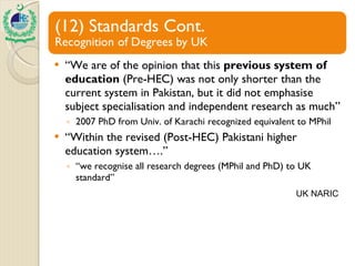 “ We are of the opinion that this  previous system of education  (Pre-HEC) was not only shorter than the current system in Pakistan, but it did not emphasise subject specialisation and independent research as much” 2007 PhD from Univ. of Karachi recognized equivalent to MPhil “ Within the revised (Post-HEC) Pakistani higher education system….” “ we recognise all research degrees (MPhil and PhD) to UK standard” UK NARIC 