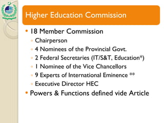 18 Member Commission Chairperson  4 Nominees of the Provincial Govt. 2 Federal Secretaries (IT/S&T, Education*) 1 Nominee of the Vice Chancellors 9 Experts of International Eminence ** Executive Director HEC Powers & Functions defined vide Article 